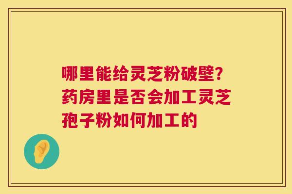 哪里能给灵芝粉破壁?药房里是否会加工灵芝孢子粉如何加工的 第1张 哪里能给灵芝粉破壁?药房里是否会加工灵芝孢子粉如何加工的 第1张