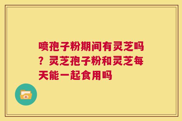 喷孢子粉期间有灵芝吗?灵芝孢子粉和灵芝每天能一起食用吗 第1张 喷孢子粉期间有灵芝吗?灵芝孢子粉和灵芝每天能一起食用吗 第1张