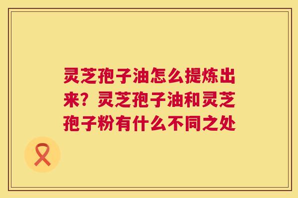 灵芝孢子油怎么提炼出来?灵芝孢子油和灵芝孢子粉有什么不同之处 第1张 灵芝孢子油怎么提炼出来?灵芝孢子油和灵芝孢子粉有什么不同之处 第1张