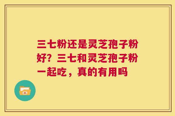 三七粉还是灵芝孢子粉好?三七和灵芝孢子粉一起吃,真的有用吗 第1张 三七粉还是灵芝孢子粉好?三七和灵芝孢子粉一起吃,真的有用吗 第1张