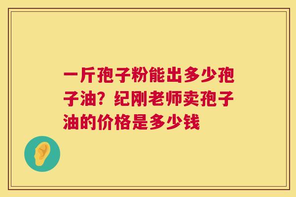 一斤孢子粉能出多少孢子油?纪刚老师卖孢子油的价格是多少钱 第1张 一斤孢子粉能出多少孢子油?纪刚老师卖孢子油的价格是多少钱 第1张