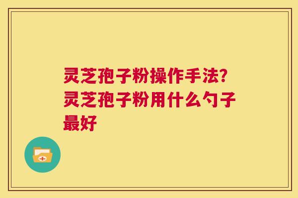 灵芝孢子粉操作手法?灵芝孢子粉用什么勺子最好 第1张 灵芝孢子粉操作手法?灵芝孢子粉用什么勺子最好 第1张