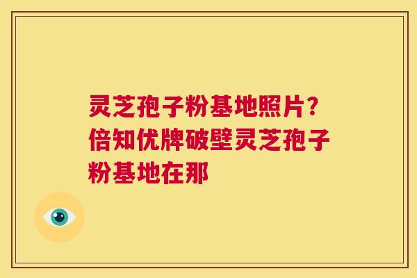 灵芝孢子粉基地照片?倍知优牌破壁灵芝孢子粉基地在那 第1张 灵芝孢子粉基地照片?倍知优牌破壁灵芝孢子粉基地在那 第1张