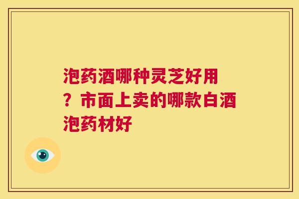 泡药酒哪种灵芝好用 ?市面上卖的哪款白酒泡药材好 第1张 泡药酒哪种灵芝好用 ?市面上卖的哪款白酒泡药材好 第1张