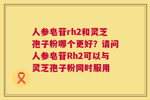 人参皂苷rh2和灵芝孢子粉哪个更好?请问人参皂苷Rh2可以与灵芝孢子粉同时服用 第1张 人参皂苷rh2和灵芝孢子粉哪个更好?请问人参皂苷Rh2可以与灵芝孢子粉同时服用 第1张
