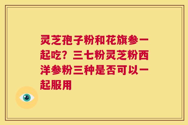 灵芝孢子粉和花旗参一起吃?三七粉灵芝粉西洋参粉三种是否可以一起服用 第1张 灵芝孢子粉和花旗参一起吃?三七粉灵芝粉西洋参粉三种是否可以一起服用 第1张