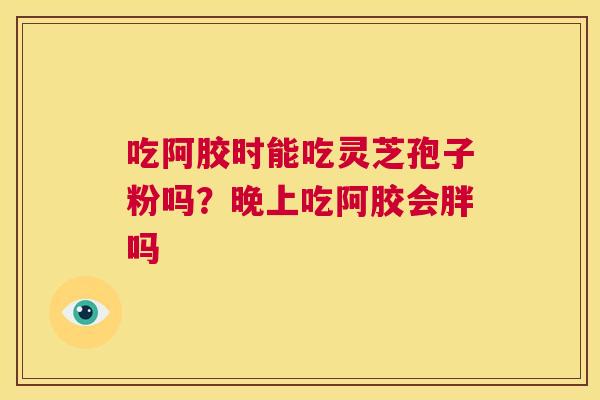 吃阿胶时能吃灵芝孢子粉吗?晚上吃阿胶会胖吗 第1张 吃阿胶时能吃灵芝孢子粉吗?晚上吃阿胶会胖吗 第1张