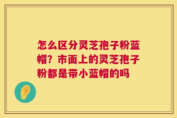 怎么区分灵芝孢子粉蓝帽？市面上的灵芝孢子粉都是带小蓝帽的吗  第1张