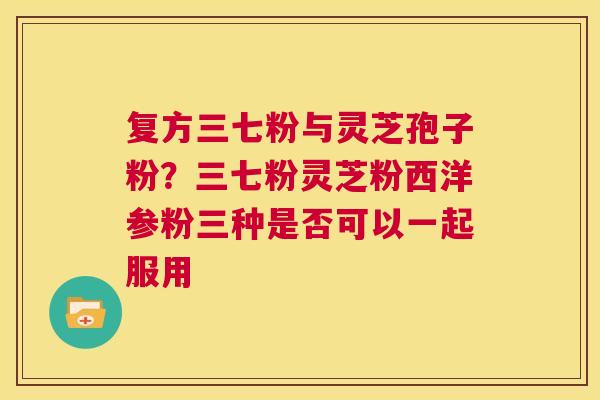 复方三七粉与灵芝孢子粉?三七粉灵芝粉西洋参粉三种是否可以一起服用 第1张 复方三七粉与灵芝孢子粉?三七粉灵芝粉西洋参粉三种是否可以一起服用 第1张