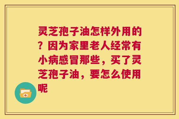 灵芝孢子油怎样外用的？因为家里老人经常有小病感冒那些，买了灵芝孢子油，要怎么使用呢  第1张