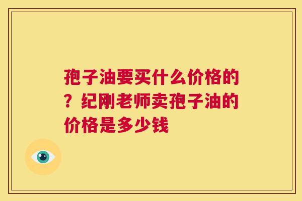 孢子油要买什么价格的?纪刚老师卖孢子油的价格是多少钱 第1张 孢子油要买什么价格的?纪刚老师卖孢子油的价格是多少钱 第1张