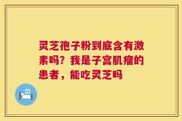 灵芝孢子粉到底含有激素吗？我是子宫肌瘤的患者，能吃灵芝吗  第1张