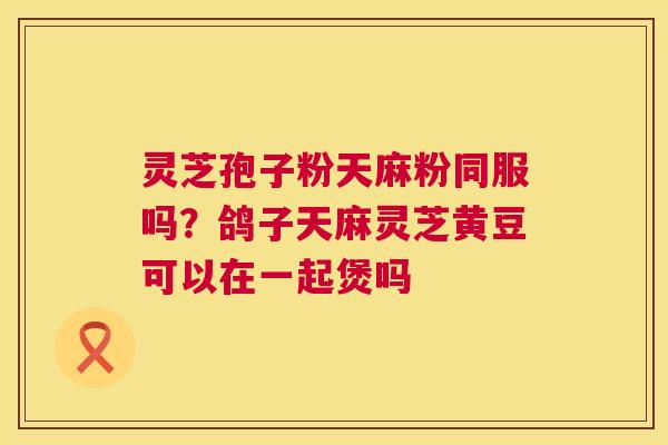 灵芝孢子粉天麻粉同服吗?鸽子天麻灵芝黄豆可以在一起煲吗 第1张 灵芝孢子粉天麻粉同服吗?鸽子天麻灵芝黄豆可以在一起煲吗 第1张