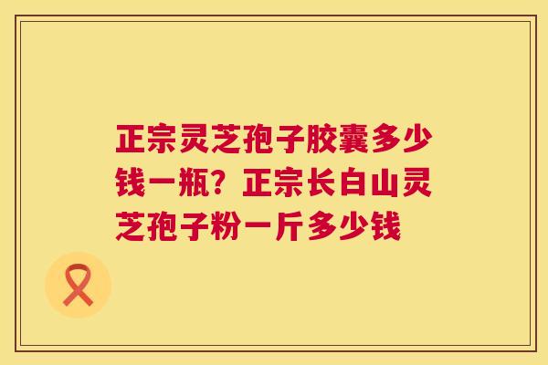 正宗灵芝孢子胶囊多少钱一瓶?正宗长白山灵芝孢子粉一斤多少钱 第1张 正宗灵芝孢子胶囊多少钱一瓶?正宗长白山灵芝孢子粉一斤多少钱 第1张