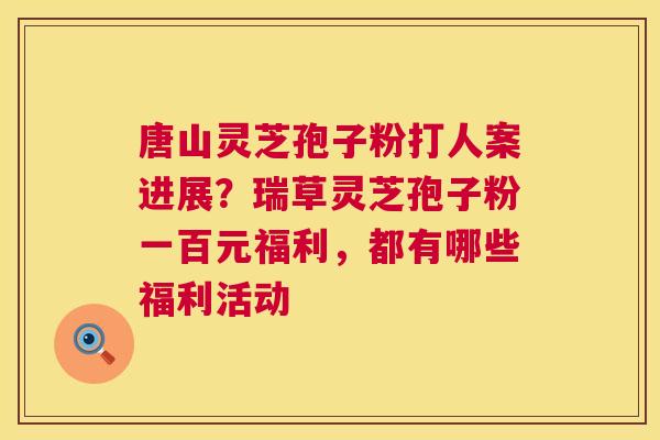 唐山灵芝孢子粉打人案进展?瑞草灵芝孢子粉一百元福利,都有哪些福利活动 第1张 唐山灵芝孢子粉打人案进展?瑞草灵芝孢子粉一百元福利,都有哪些福利活动 第1张