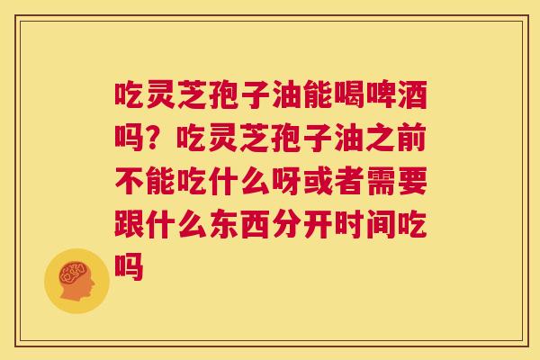 吃灵芝孢子油能喝啤酒吗?吃灵芝孢子油之前不能吃什么呀或者需要跟什么东西分开时间吃吗 第1张 吃灵芝孢子油能喝啤酒吗?吃灵芝孢子油之前不能吃什么呀或者需要跟什么东西分开时间吃吗 第1张