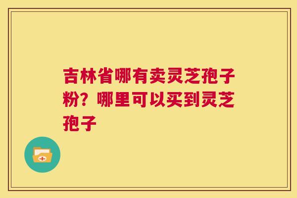 吉林省哪有卖灵芝孢子粉?哪里可以买到灵芝孢子 第1张 吉林省哪有卖灵芝孢子粉?哪里可以买到灵芝孢子 第1张