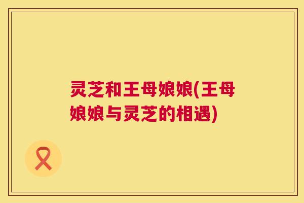 灵芝和王母娘娘(王母娘娘与灵芝的相遇) 第1张 灵芝和王母娘娘(王母娘娘与灵芝的相遇) 第1张