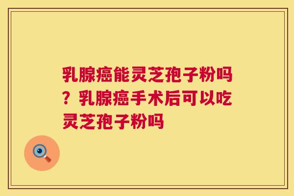 乳腺癌能灵芝孢子粉吗？乳腺癌手术后可以吃灵芝孢子粉吗  第1张