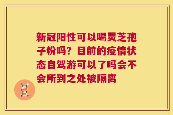新冠阳性可以喝灵芝孢子粉吗?目前的疫情状态自驾游可以了吗会不会所到之处被隔离 第1张 新冠阳性可以喝灵芝孢子粉吗?目前的疫情状态自驾游可以了吗会不会所到之处被隔离 第1张
