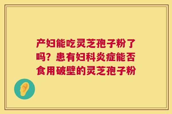 产妇能吃灵芝孢子粉了吗?患有妇科炎症能否食用破壁的灵芝孢子粉 第1张 产妇能吃灵芝孢子粉了吗?患有妇科炎症能否食用破壁的灵芝孢子粉 第1张