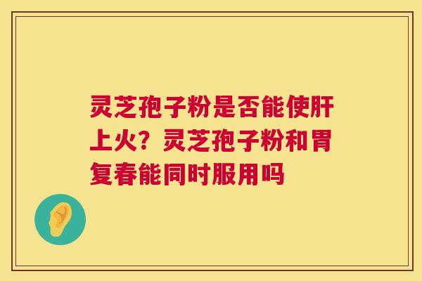 灵芝孢子粉是否能使肝上火?灵芝孢子粉和胃复春能同时服用吗 第1张 灵芝孢子粉是否能使肝上火?灵芝孢子粉和胃复春能同时服用吗 第1张