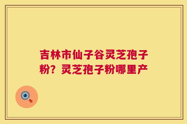 吉林市仙子谷灵芝孢子粉？灵芝孢子粉哪里产  第1张