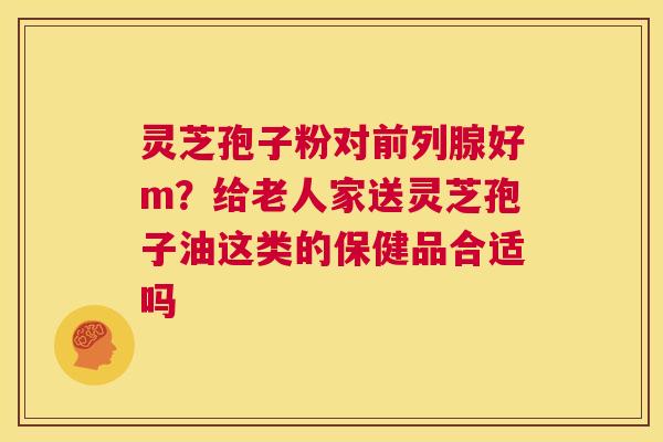 灵芝孢子粉对前列腺好m？给老人家送灵芝孢子油这类的保健品合适吗  第1张