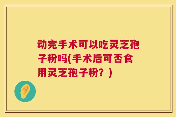 动完手术可以吃灵芝孢子粉吗(手术后可否食用灵芝孢子粉?) 第1张 动完手术可以吃灵芝孢子粉吗(手术后可否食用灵芝孢子粉?) 第1张