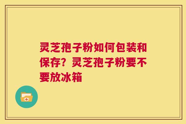 灵芝孢子粉如何包装和保存?灵芝孢子粉要不要放冰箱 第1张 灵芝孢子粉如何包装和保存?灵芝孢子粉要不要放冰箱 第1张