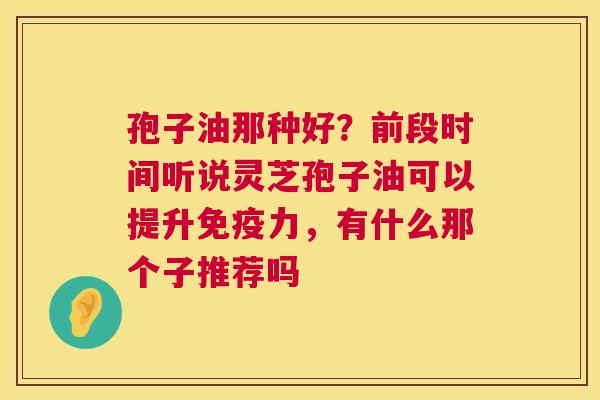 孢子油那种好?前段时间听说灵芝孢子油可以提升免疫力,有什么那个子推荐吗 第1张 孢子油那种好?前段时间听说灵芝孢子油可以提升免疫力,有什么那个子推荐吗 第1张