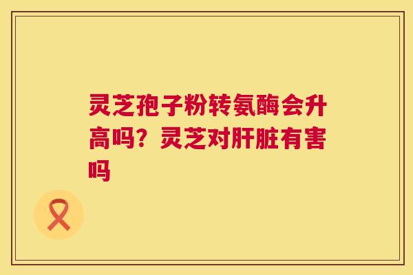 灵芝孢子粉转氨酶会升高吗？灵芝对肝脏有害吗  第1张