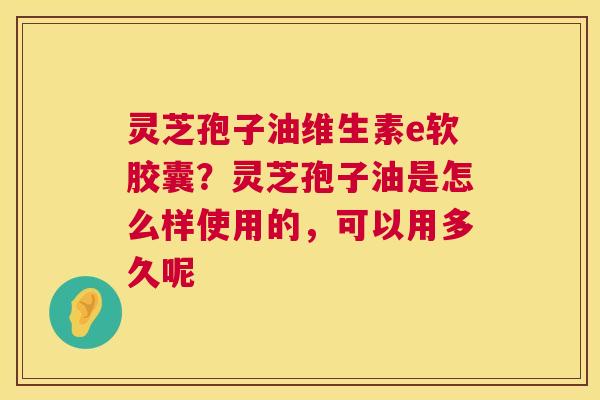 灵芝孢子油维生素e软胶囊?灵芝孢子油是怎么样使用的,可以用多久呢 第1张 灵芝孢子油维生素e软胶囊?灵芝孢子油是怎么样使用的,可以用多久呢 第1张