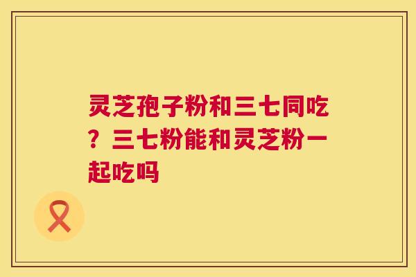 灵芝孢子粉和三七同吃?三七粉能和灵芝粉一起吃吗 第1张 灵芝孢子粉和三七同吃?三七粉能和灵芝粉一起吃吗 第1张