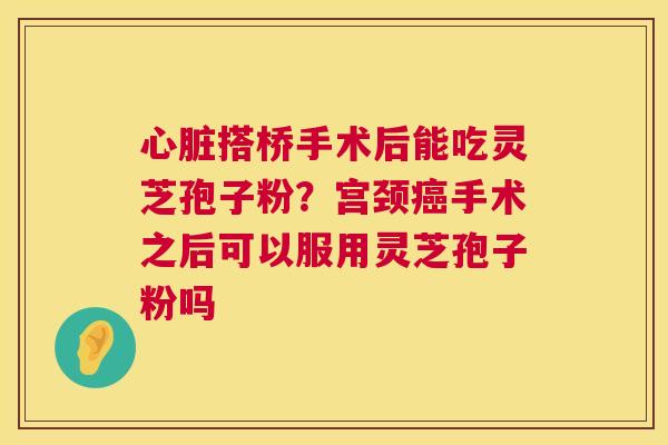 心脏搭桥手术后能吃灵芝孢子粉?宫颈癌手术之后可以服用灵芝孢子粉吗 第1张 心脏搭桥手术后能吃灵芝孢子粉?宫颈癌手术之后可以服用灵芝孢子粉吗 第1张