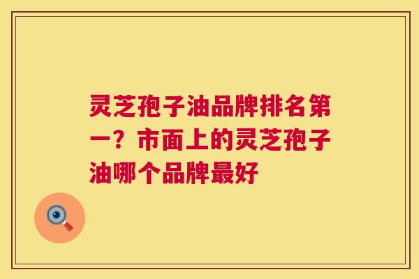 灵芝孢子油品牌排名第一?市面上的灵芝孢子油哪个品牌最好 第1张 灵芝孢子油品牌排名第一?市面上的灵芝孢子油哪个品牌最好 第1张