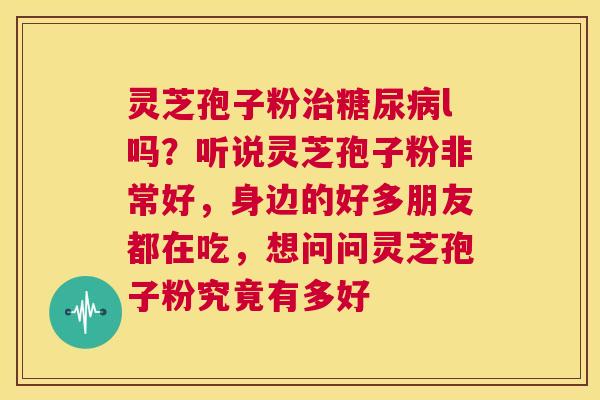灵芝孢子粉治糖尿病l吗?听说灵芝孢子粉非常好,身边的好多朋友都在吃,想问问灵芝孢子粉究竟有多好 第1张 灵芝孢子粉治糖尿病l吗?听说灵芝孢子粉非常好,身边的好多朋友都在吃,想问问灵芝孢子粉究竟有多好 第1张