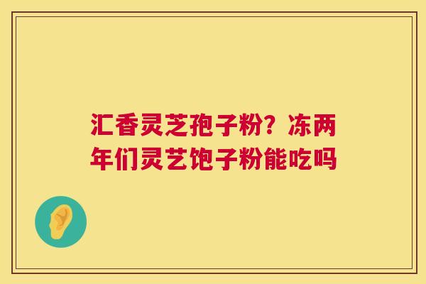 汇香灵芝孢子粉？冻两年们灵艺饱子粉能吃吗  第1张