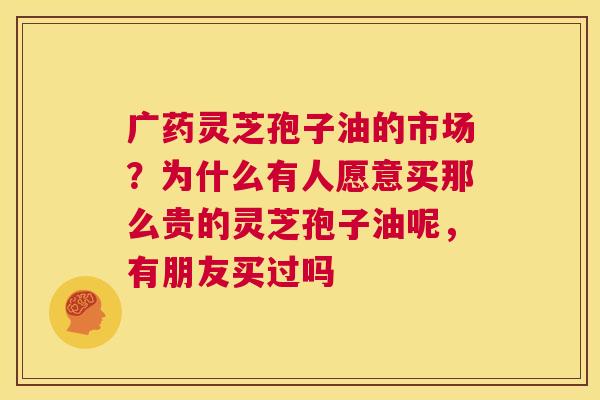 广药灵芝孢子油的市场?为什么有人愿意买那么贵的灵芝孢子油呢,有朋友买过吗 第1张 广药灵芝孢子油的市场?为什么有人愿意买那么贵的灵芝孢子油呢,有朋友买过吗 第1张