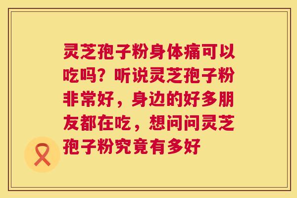 灵芝孢子粉身体痛可以吃吗？听说灵芝孢子粉非常好，身边的好多朋友都在吃，想问问灵芝孢子粉究竟有多好  第1张