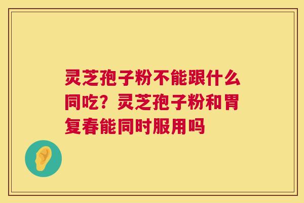 灵芝孢子粉不能跟什么同吃？灵芝孢子粉和胃复春能同时服用吗  第1张