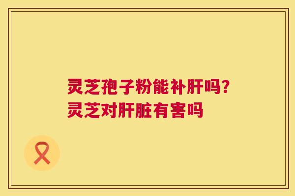 灵芝孢子粉能补肝吗?灵芝对肝脏有害吗 第1张 灵芝孢子粉能补肝吗?灵芝对肝脏有害吗 第1张