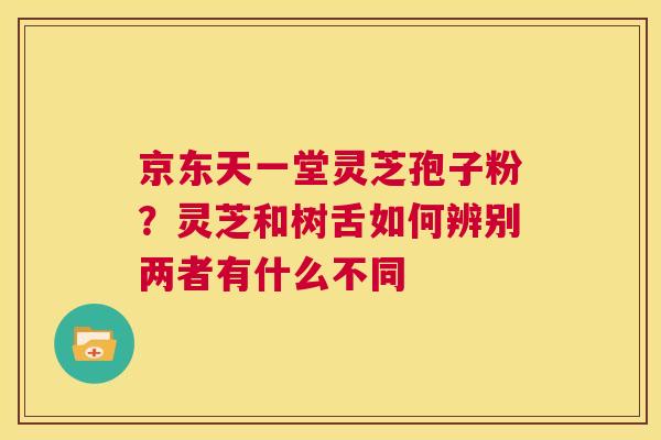 京东天一堂灵芝孢子粉?灵芝和树舌如何辨别两者有什么不同 第1张 京东天一堂灵芝孢子粉?灵芝和树舌如何辨别两者有什么不同 第1张