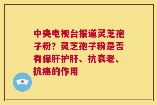 中央电视台报道灵芝孢子粉?灵芝孢子粉是否有保肝护肝、抗衰老、抗癌的作用 第1张 中央电视台报道灵芝孢子粉?灵芝孢子粉是否有保肝护肝、抗衰老、抗癌的作用 第1张