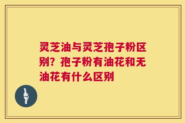 灵芝油与灵芝孢子粉区别?孢子粉有油花和无油花有什么区别 第1张 灵芝油与灵芝孢子粉区别?孢子粉有油花和无油花有什么区别 第1张