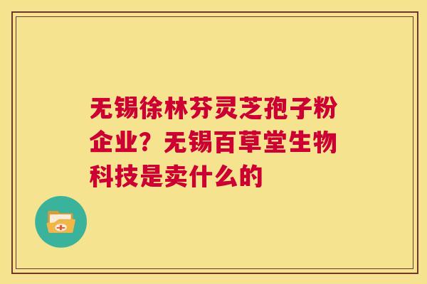 无锡徐林芬灵芝孢子粉企业?无锡百草堂生物科技是卖什么的 第1张 无锡徐林芬灵芝孢子粉企业?无锡百草堂生物科技是卖什么的 第1张