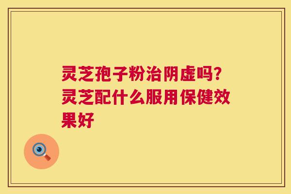 灵芝孢子粉治阴虚吗?灵芝配什么服用保健效果好 第1张 灵芝孢子粉治阴虚吗?灵芝配什么服用保健效果好 第1张