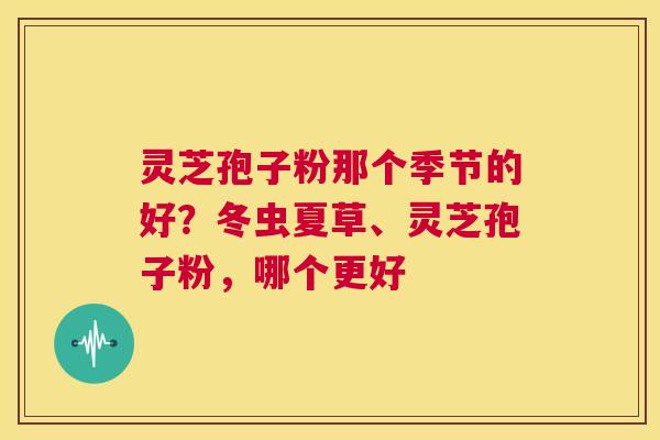 灵芝孢子粉那个季节的好？冬虫夏草、灵芝孢子粉，哪个更好  第1张