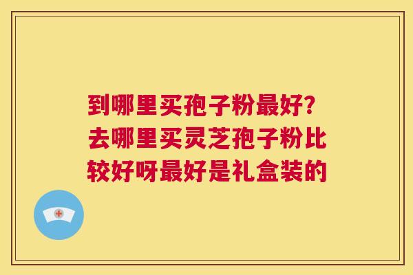 到哪里买孢子粉最好?去哪里买灵芝孢子粉比较好呀最好是礼盒装的 第1张 到哪里买孢子粉最好?去哪里买灵芝孢子粉比较好呀最好是礼盒装的 第1张
