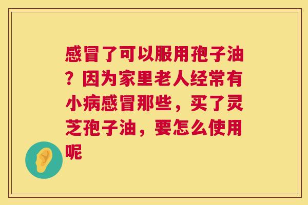 感冒了可以服用孢子油?因为家里老人经常有小病感冒那些,买了灵芝孢子油,要怎么使用呢 第1张 感冒了可以服用孢子油?因为家里老人经常有小病感冒那些,买了灵芝孢子油,要怎么使用呢 第1张